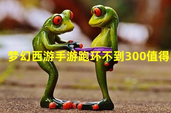 梦幻西游手游跑环不到300值得吗