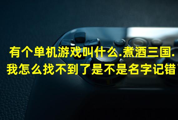 有个单机游戏叫什么.煮酒三国.我怎么找不到了是不是名字记错了谁知道告诉下很经典找来在玩玩