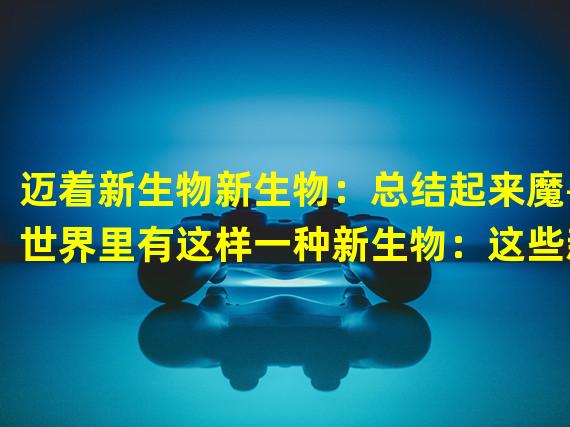 迈着新生物新生物：总结起来魔兽世界里有这样一种新生物：这些新生物可以说非常的儿污