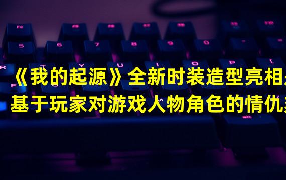 《我的起源》全新时装造型亮相是基于玩家对游戏人物角色的情仇刻画，带来完全不同的趣味形象设定，给你带来与“末世爱你”的感觉