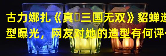 古力娜扎《真・三国无双》貂蝉造型曝光，网友对她的造型有何评价？