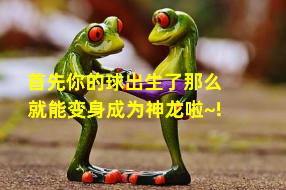 首先你的球出生了那么就能变身成为神龙啦~!