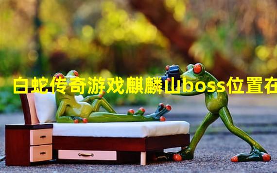 白蛇传奇游戏麒麟山boss位置在哪