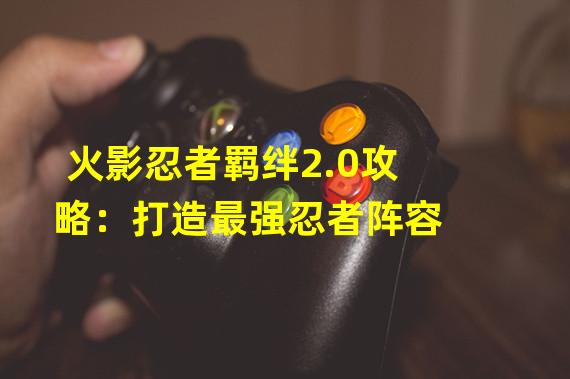 火影忍者羁绊2.0攻略：打造最强忍者阵容