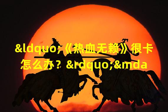 “《热血无赖》很卡怎么办？”——优化、网络、设置