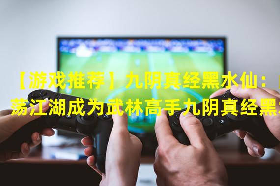 【游戏推荐】九阴真经黑水仙：闯荡江湖成为武林高手九阴真经黑水仙，是一款以武侠为背景的网络游戏。本文将为您介绍这款游戏的玩法、特点和优势，希望能为您带来启示和帮助。