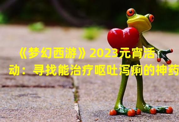 《梦幻西游》2023元宵活动：寻找能治疗呕吐泻痢的神药