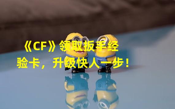 《CF》领取扳手经验卡，升级快人一步！