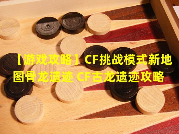 【游戏攻略】CF挑战模式新地图骨龙遗迹 CF古龙遗迹攻略