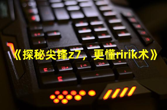 《探秘尖锋z7，更懂ririk术》