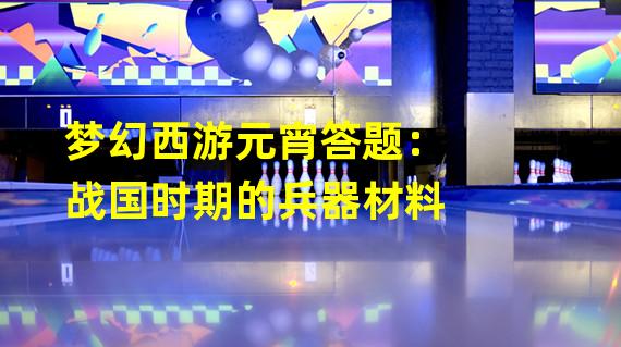 梦幻西游元宵答题：战国时期的兵器材料