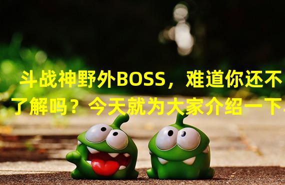 斗战神野外BOSS，难道你还不了解吗？今天就为大家介绍一下斗战神野外BOSS的坐标和刷新时间以及需要注意的事项。本文将从以下三个方面为大家详细介绍：