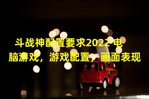 斗战神配置要求2022 电脑游戏，游戏配置，画面表现