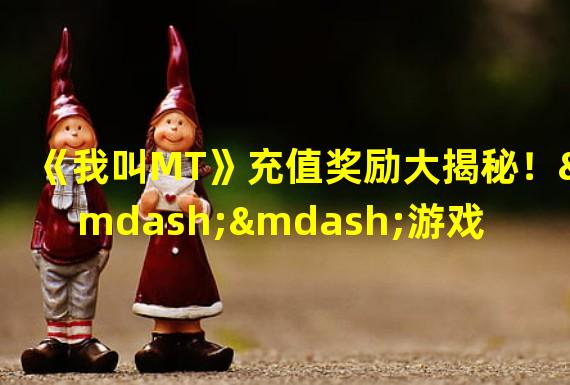 《我叫MT》充值奖励大揭秘！——游戏、充值、奖励