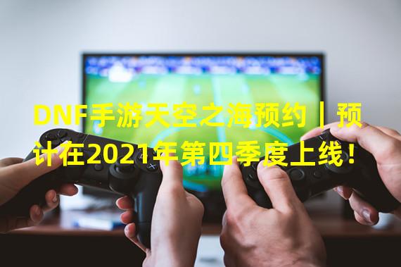 DNF手游天空之海预约｜预计在2021年第四季度上线！