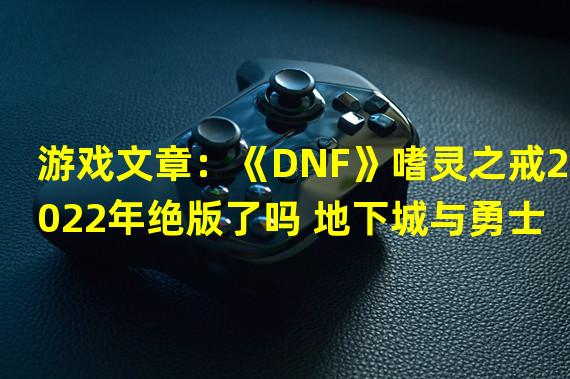 游戏文章：《DNF》嗜灵之戒2022年绝版了吗 地下城与勇士嗜灵之戒《DNF》嗜灵之戒2022年绝版了吗？