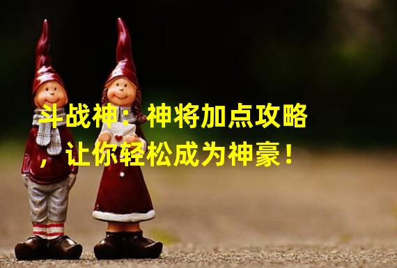 斗战神：神将加点攻略，让你轻松成为神豪！