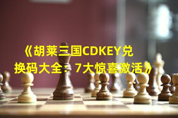 《胡莱三国CDKEY兑换码大全：7大惊喜激活》