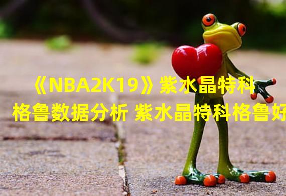 《NBA2K19》紫水晶特科格鲁数据分析 紫水晶特科格鲁好