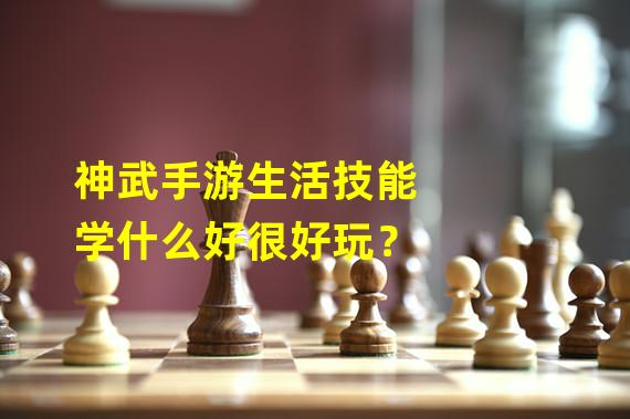 神武手游生活技能学什么好很好玩？