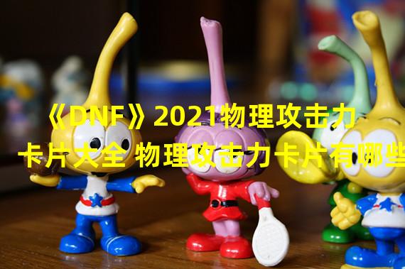 《DNF》2021物理攻击力卡片大全 物理攻击力卡片有哪些