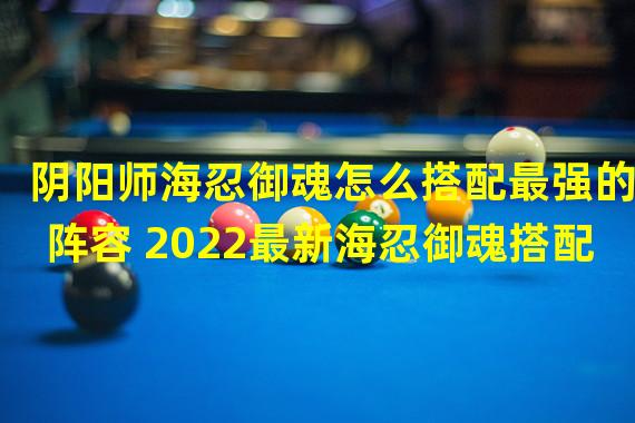 阴阳师海忍御魂怎么搭配最强的阵容 2022最新海忍御魂搭配