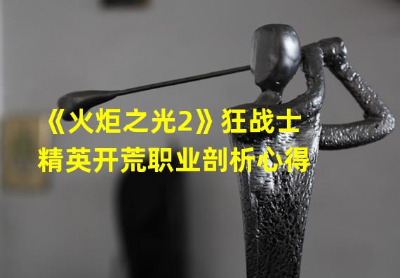 《火炬之光2》狂战士精英开荒职业剖析心得