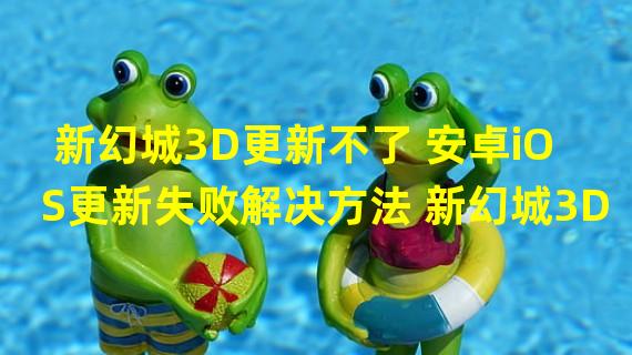 新幻城3D更新不了 安卓iOS更新失败解决方法 新幻城3D