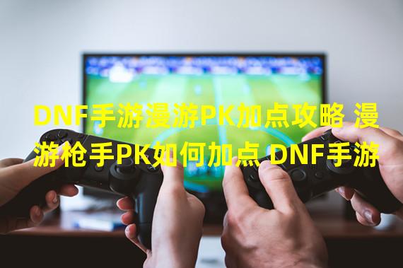 DNF手游漫游PK加点攻略 漫游枪手PK如何加点 DNF手游