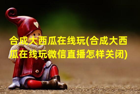 合成大西瓜在线玩(合成大西瓜在线玩微信直播怎样关闭)