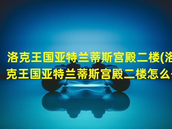 洛克王国亚特兰蒂斯宫殿二楼(洛克王国亚特兰蒂斯宫殿二楼怎么去)