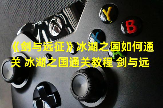 《剑与远征》冰湖之国如何通关 冰湖之国通关教程 剑与远