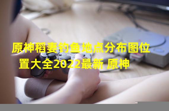 原神稻妻钓鱼地点分布图位置大全2022最新 原神