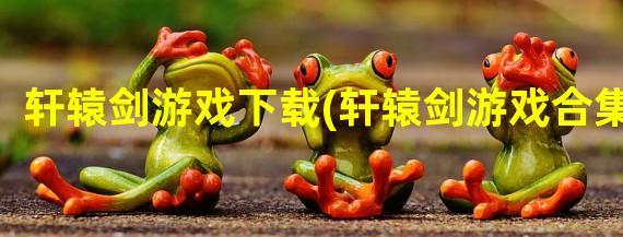 轩辕剑游戏下载(轩辕剑游戏合集)