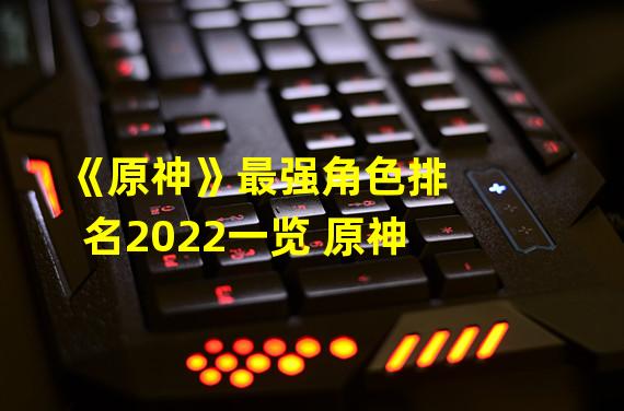 《原神》最强角色排名2022一览 原神