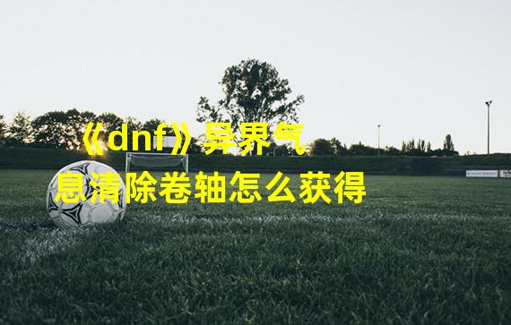 《dnf》异界气息清除卷轴怎么获得