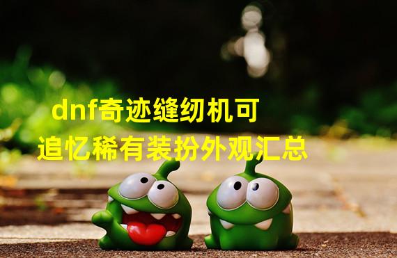 dnf奇迹缝纫机可追忆稀有装扮外观汇总