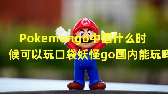 Pokemongo中国什么时候可以玩口袋妖怪go国内能玩吗