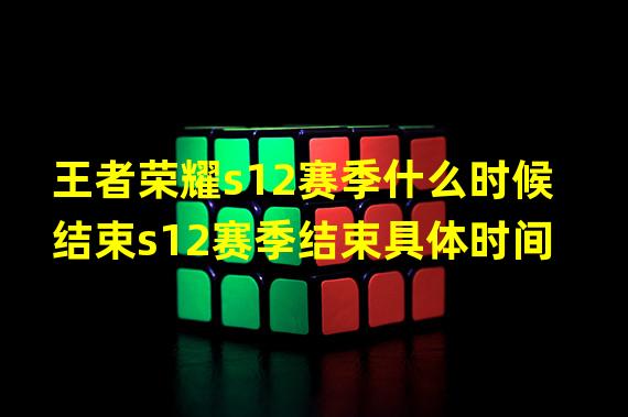 王者荣耀s12赛季什么时候结束s12赛季结束具体时间