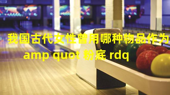 我国古代女性曾用哪种物品作为 amp quot 粉底 rdquo 的原料 小鸡宝宝