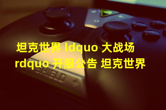 坦克世界 ldquo 大战场 rdquo 开服公告 坦克世界9.20版本更新了