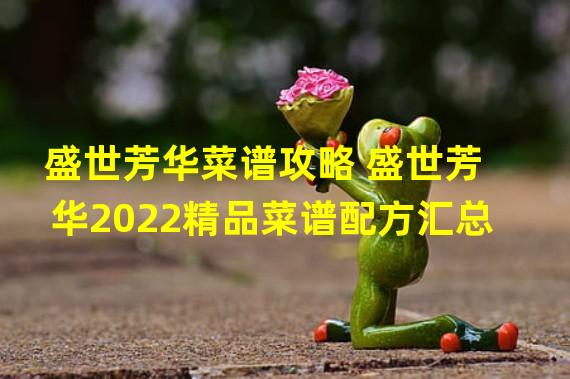 盛世芳华菜谱攻略 盛世芳华2022精品菜谱配方汇总