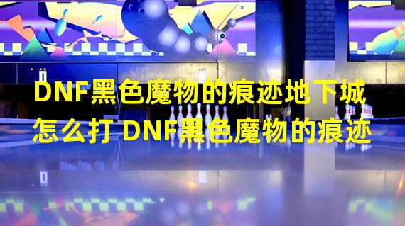 DNF黑色魔物的痕迹地下城怎么打 DNF黑色魔物的痕迹