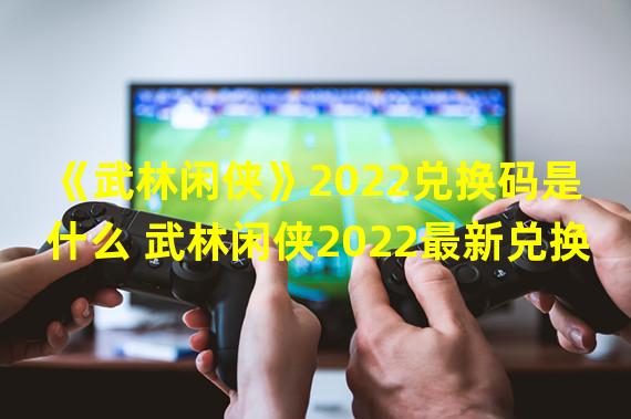 《武林闲侠》2022兑换码是什么 武林闲侠2022最新兑换