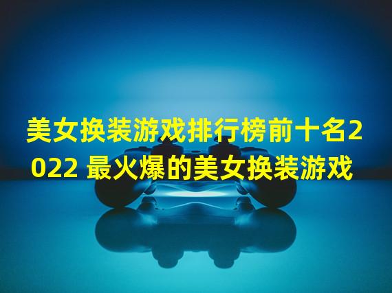 美女换装游戏排行榜前十名2022 最火爆的美女换装游戏