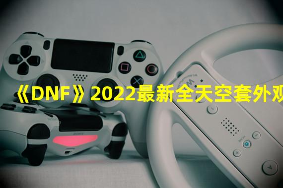 《DNF》2022最新全天空套外观展示