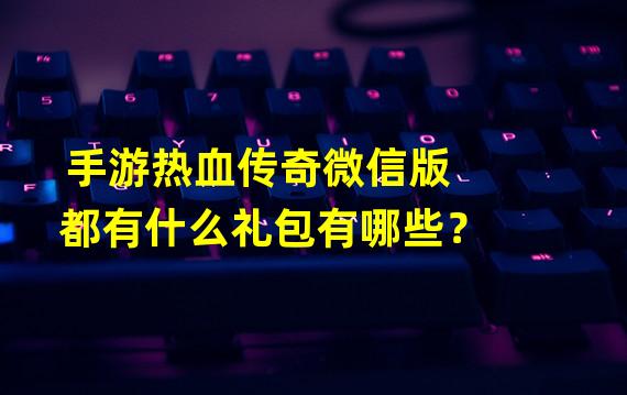 手游热血传奇微信版都有什么礼包有哪些？