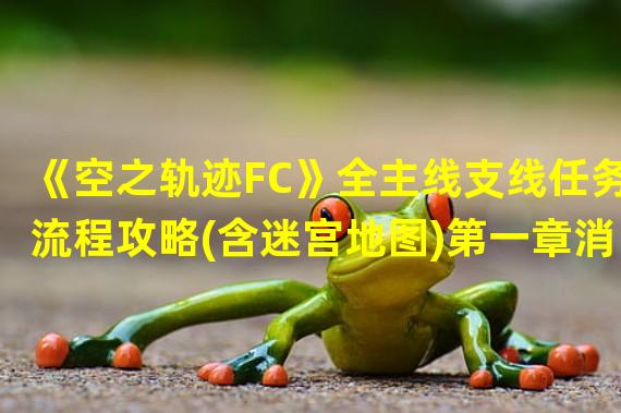 《空之轨迹FC》全主线支线任务流程攻略(含迷宫地图)第一章消失的定