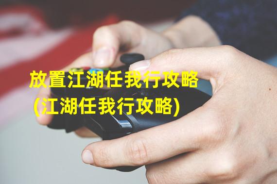 放置江湖任我行攻略(江湖任我行攻略)