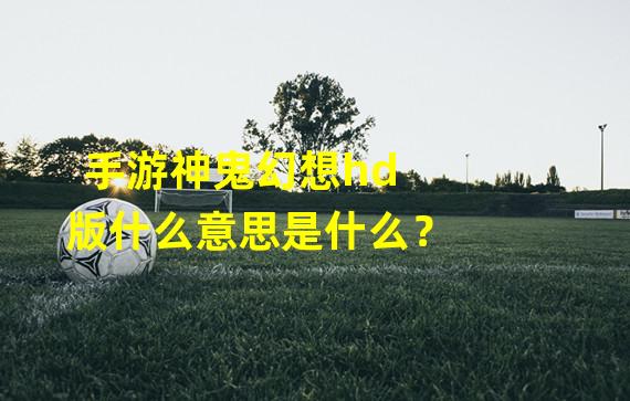 手游神鬼幻想hd版什么意思是什么？